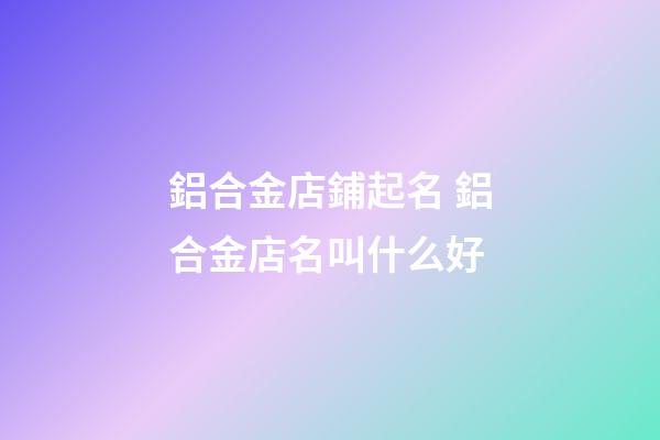 鋁合金店鋪起名 鋁合金店名叫什么好